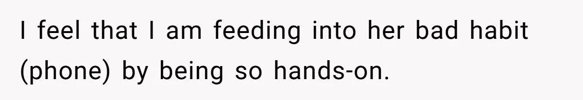 I feel that I am feeding into her bad habit (phone) by being so hands-on.