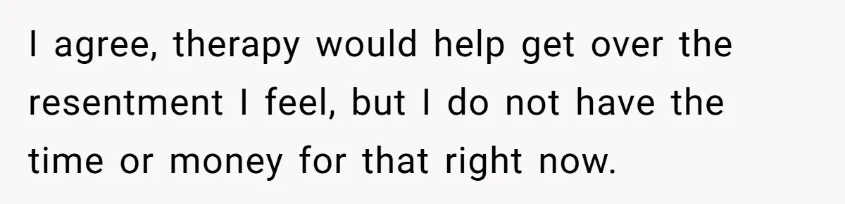 I agree, therapy would help get over the resentment I feel, but I do not have the time or money for that right now.