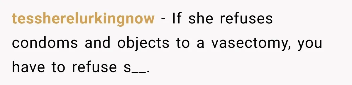 tessherelurkingnow − If she refuses condoms and objects to a vasectomy, you have to refuse s__.