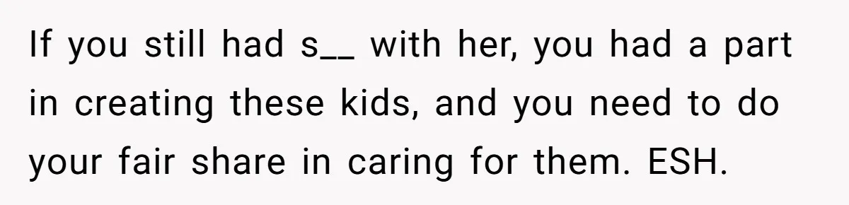 If you still had s__ with her, you had a part in creating these kids, and you need to do your fair share in caring for them. ESH.