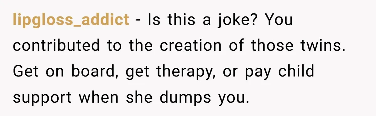 lipgloss_addict − Is this a joke? You contributed to the creation of those twins. Get on board, get therapy, or pay child support when she dumps you.