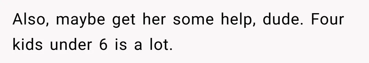 Also, maybe get her some help, dude. Four kids under 6 is a lot.