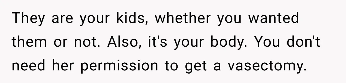 They are your kids, whether you wanted them or not. Also, it's your body. You don't need her permission to get a vasectomy.