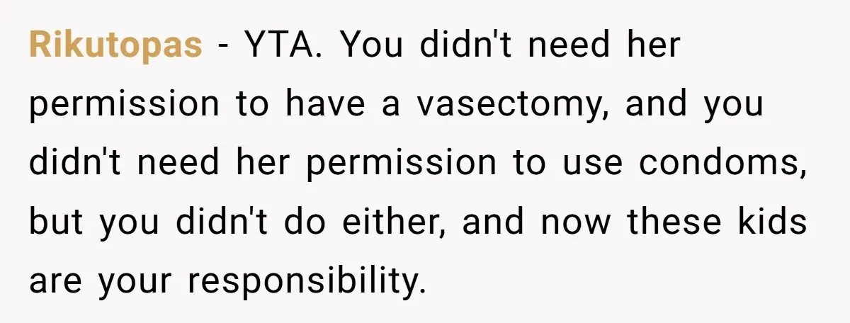 Rikutopas − YTA. You didn't need her permission to have a vasectomy, and you didn't need her permission to use condoms, but you didn't do either, and now these kids...