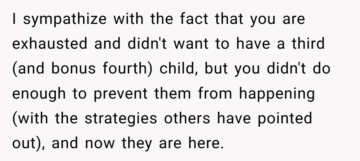 I sympathize with the fact that you are exhausted and didn't want to have a third (and bonus fourth) child, but you didn't do enough to prevent them from happening...