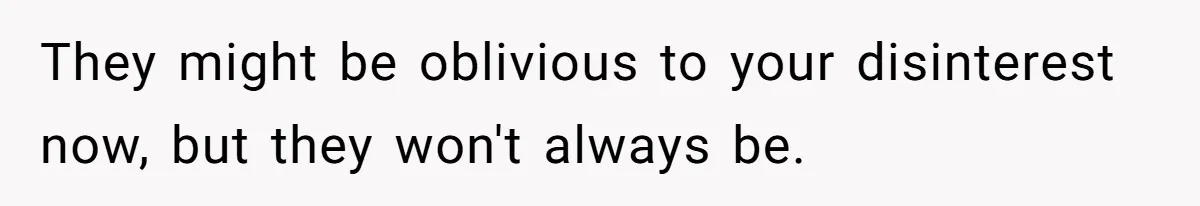 They might be oblivious to your disinterest now, but they won't always be.
