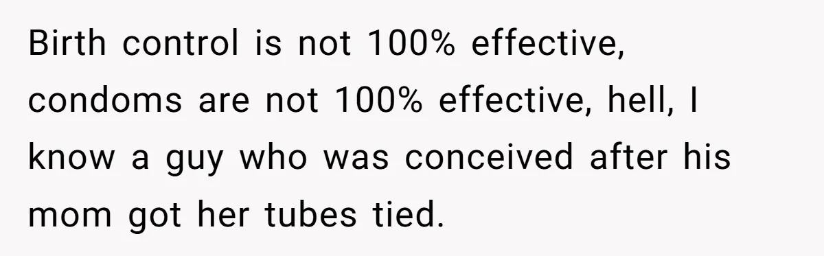 Birth control is not 100% effective, condoms are not 100% effective, hell, I know a guy who was conceived after his mom got her tubes tied.