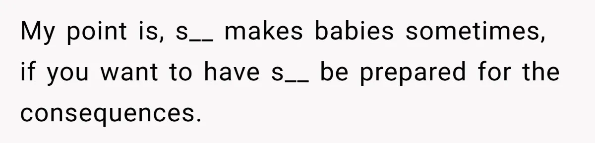 My point is, s__ makes babies sometimes, if you want to have s__ be prepared for the consequences.