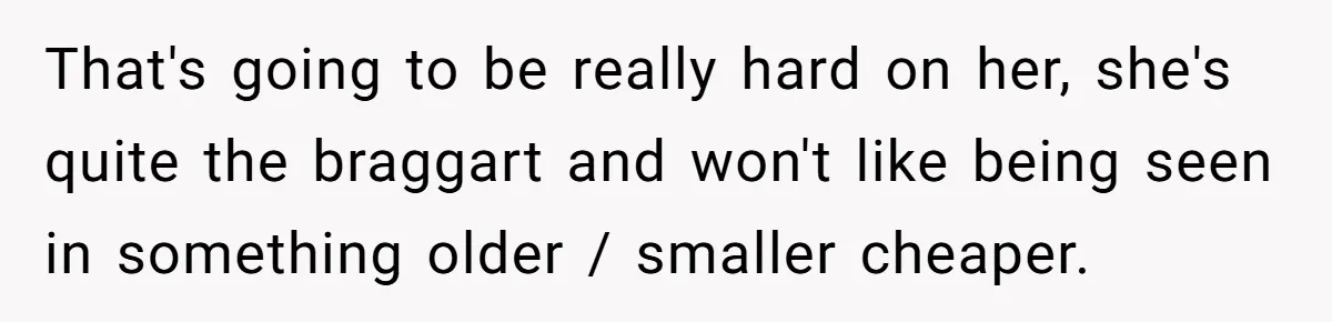 That's going to be really hard on her, she's quite the braggart and won't like being seen in something older / smaller cheaper.