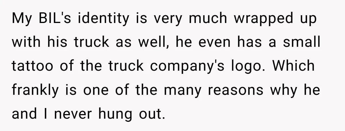My BIL's identity is very much wrapped up with his truck as well, he even has a small tattoo of the truck company's logo. Which frankly is one of the...