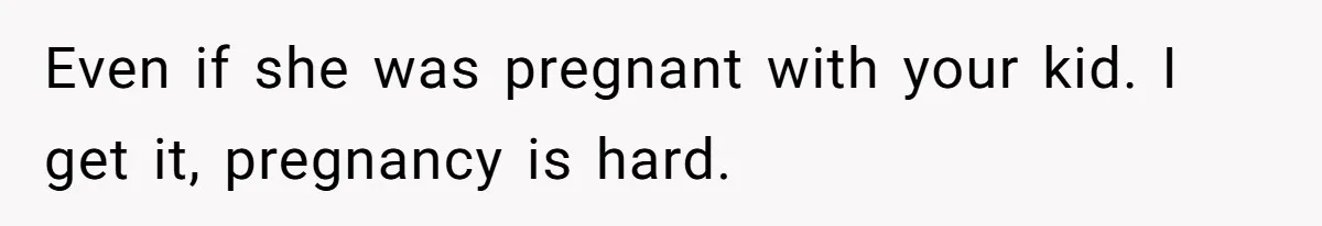 Even if she was pregnant with your kid. I get it, pregnancy is hard.