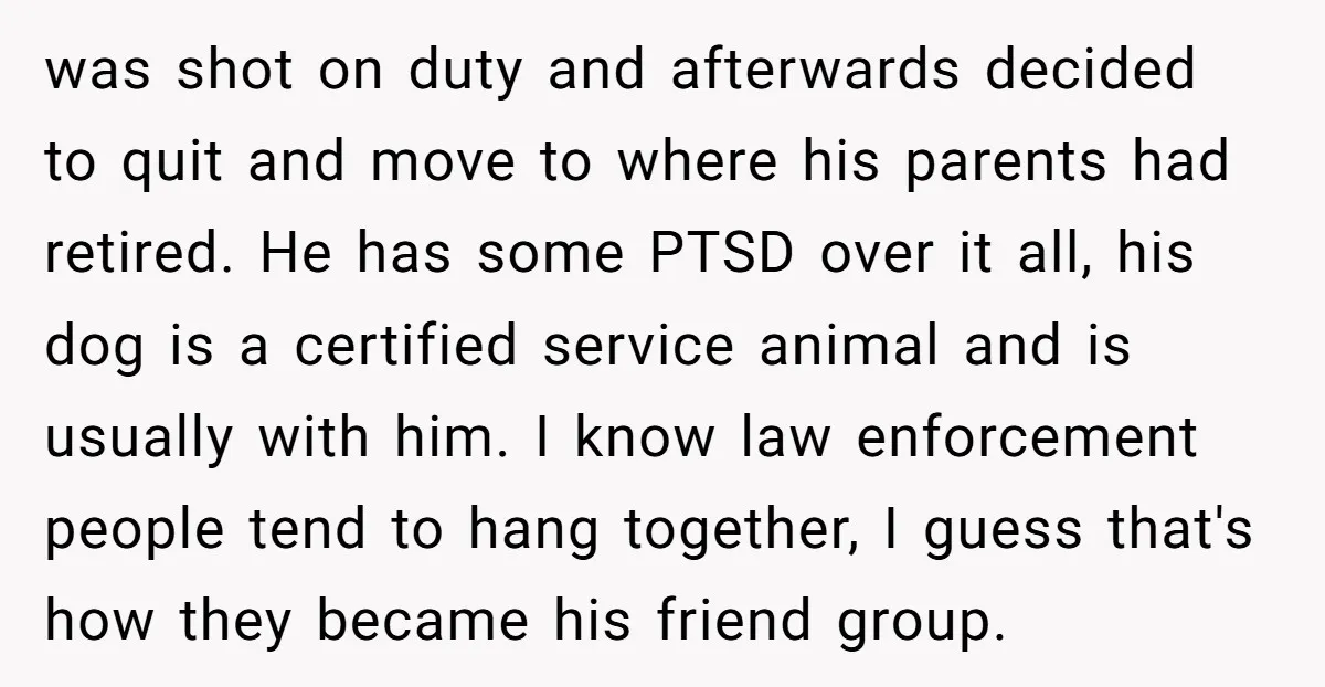 was shot on duty and afterwards decided to quit and move to where his parents had retired. He has some PTSD over it all, his dog is a certified service...