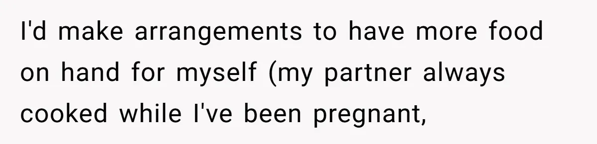 I'd make arrangements to have more food on hand for myself (my partner always cooked while I've been pregnant,