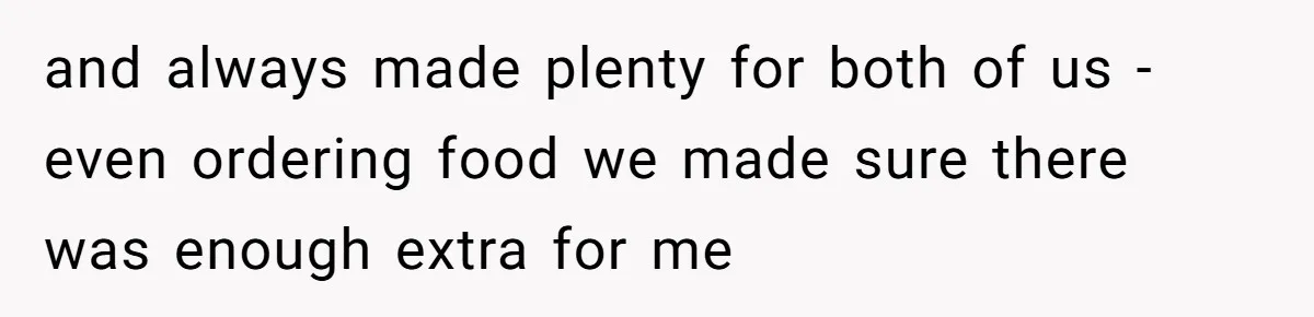 and always made plenty for both of us - even ordering food we made sure there was enough extra for me