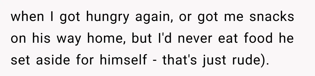 when I got hungry again, or got me snacks on his way home, but I'd never eat food he set aside for himself - that's just rude).