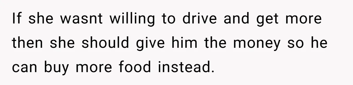 If she wasnt willing to drive and get more then she should give him the money so he can buy more food instead.