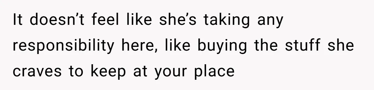 It doesn’t feel like she’s taking any responsibility here, like buying the stuff she craves to keep at your place