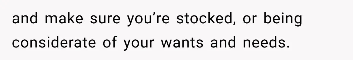 and make sure you’re stocked, or being considerate of your wants and needs.