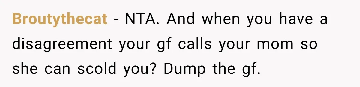 Broutythecat − NTA. And when you have a disagreement your gf calls your mom so she can scold you? Dump the gf.