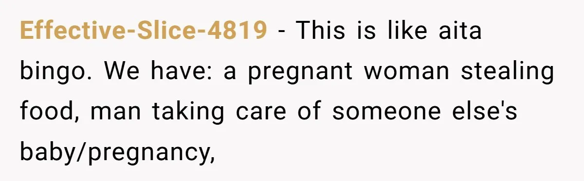 Effective-Slice-4819 − This is like aita bingo. We have: a pregnant woman stealing food, man taking care of someone else's baby/pregnancy,