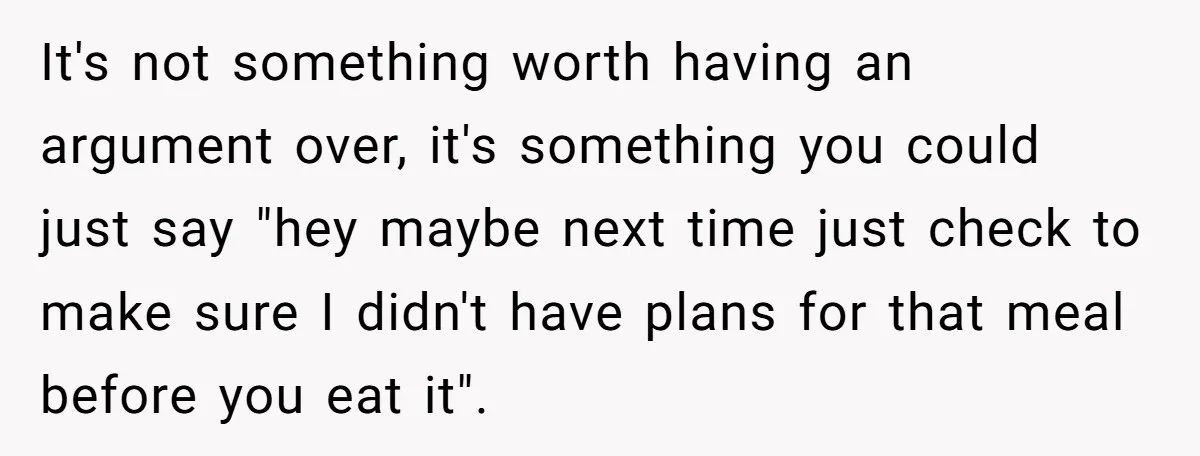 It's not something worth having an argument over, it's something you could just say "hey maybe next time just check to make sure I didn't have plans for that meal...