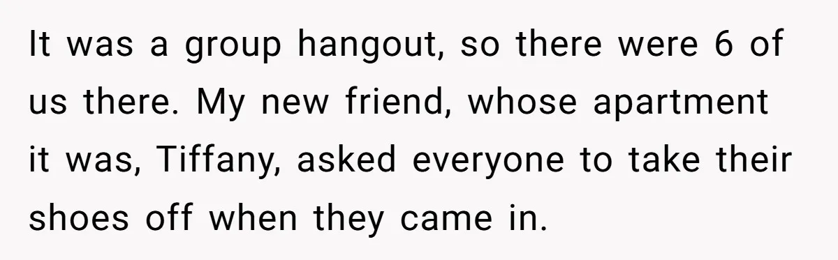It was a group hangout, so there were 6 of us there. My new friend, whose apartment it was, Tiffany, asked everyone to take their shoes off when they came...