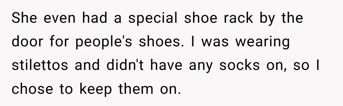 She even had a special shoe rack by the door for people's shoes. I was wearing stilettos and didn't have any socks on, so I chose to keep them on.