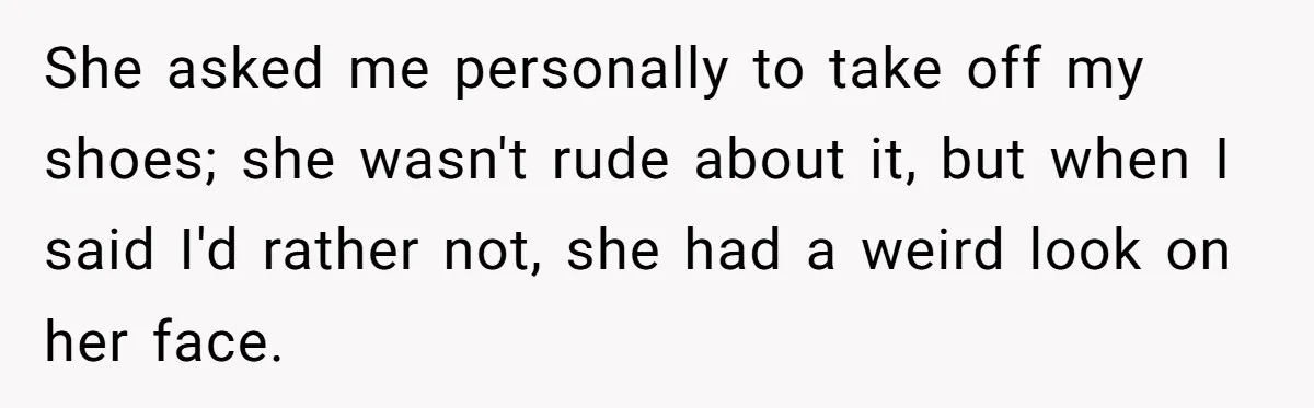 She asked me personally to take off my shoes; she wasn't rude about it, but when I said I'd rather not, she had a weird look on her face.