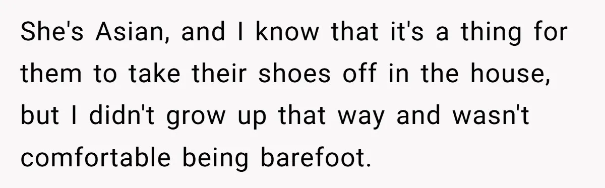 She's Asian, and I know that it's a thing for them to take their shoes off in the house, but I didn't grow up that way and wasn't comfortable being...