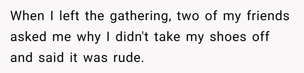 When I left the gathering, two of my friends asked me why I didn't take my shoes off and said it was rude.