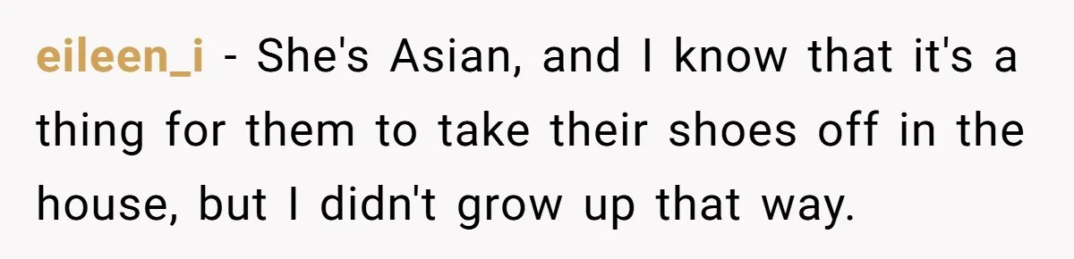 eileen_i − She's Asian, and I know that it's a thing for them to take their shoes off in the house, but I didn't grow up that way.