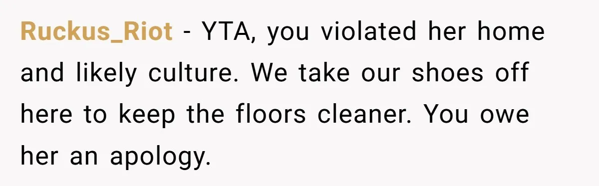 Ruckus_Riot − YTA, you violated her home and likely culture. We take our shoes off here to keep the floors cleaner. You owe her an apology.