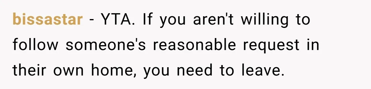 bissastar − YTA. If you aren't willing to follow someone's reasonable request in their own home, you need to leave.