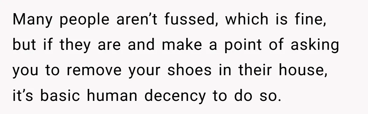 Many people aren’t fussed, which is fine, but if they are and make a point of asking you to remove your shoes in their house, it’s basic human decency to...