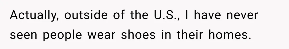 Actually, outside of the U.S., I have never seen people wear shoes in their homes.