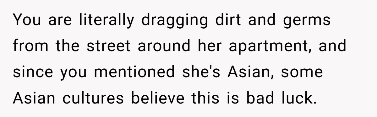 You are literally dragging dirt and germs from the street around her apartment, and since you mentioned she's Asian, some Asian cultures believe this is bad luck.