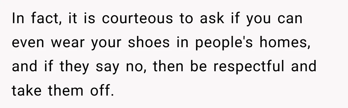In fact, it is courteous to ask if you can even wear your shoes in people's homes, and if they say no, then be respectful and take them off.
