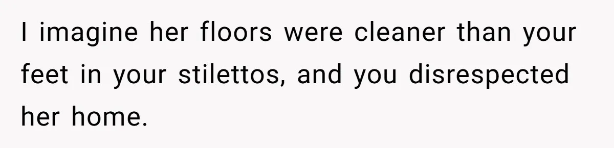 I imagine her floors were cleaner than your feet in your stilettos, and you disrespected her home.
