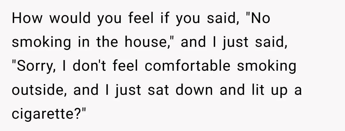 How would you feel if you said, "No smoking in the house," and I just said, "Sorry, I don't feel comfortable smoking outside, and I just sat down and lit...
