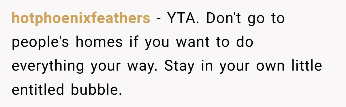hotphoenixfeathers − YTA. Don't go to people's homes if you want to do everything your way. Stay in your own little entitled bubble.
