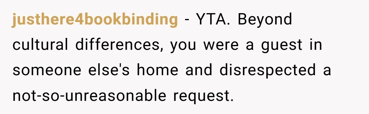 justhere4bookbinding − YTA. Beyond cultural differences, you were a guest in someone else's home and disrespected a not-so-unreasonable request.
