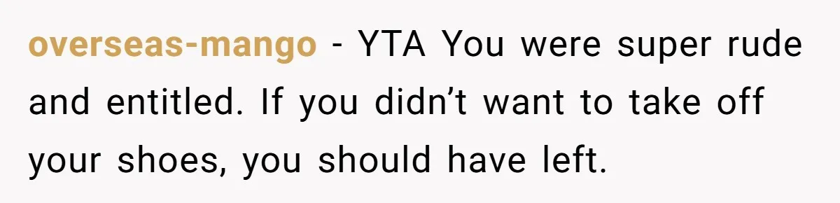 overseas-mango − YTA You were super rude and entitled. If you didn’t want to take off your shoes, you should have left.