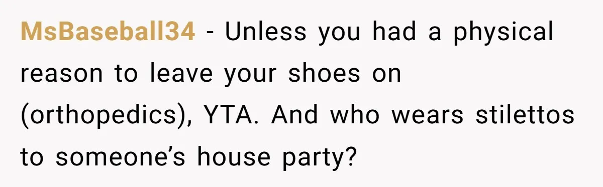 MsBaseball34 − Unless you had a physical reason to leave your shoes on (orthopedics), YTA. And who wears stilettos to someone’s house party?