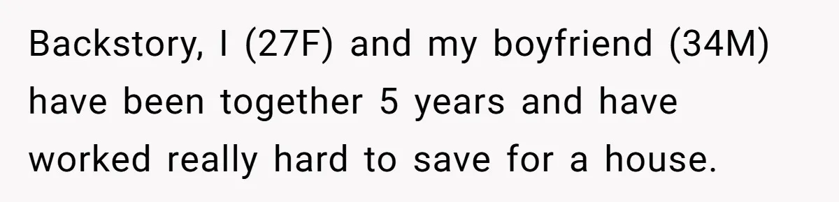 Backstory, I (27F) and my boyfriend (34M) have been together 5 years and have worked really hard to save for a house.