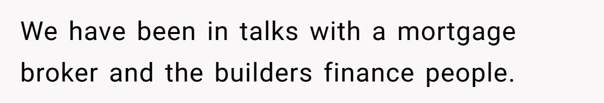 We have been in talks with a mortgage broker and the builders finance people.