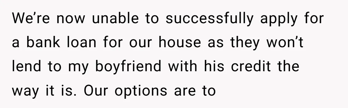 We’re now unable to successfully apply for a bank loan for our house as they won’t lend to my boyfriend with his credit the way it is. Our options are...