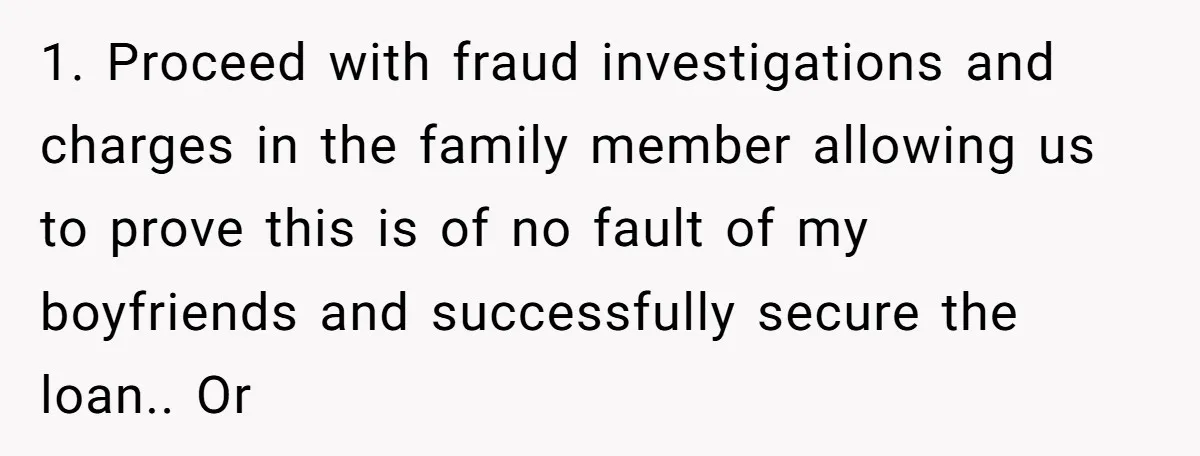 1. Proceed with fraud investigations and charges in the family member allowing us to prove this is of no fault of my boyfriends and successfully secure the loan.. Or