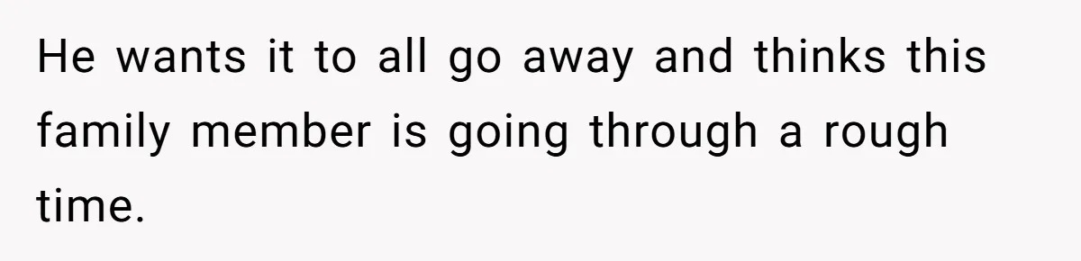 He wants it to all go away and thinks this family member is going through a rough time.