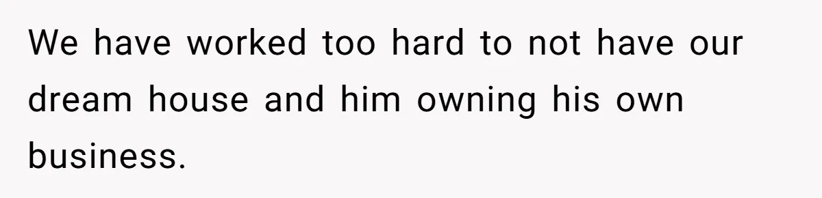 We have worked too hard to not have our dream house and him owning his own business.