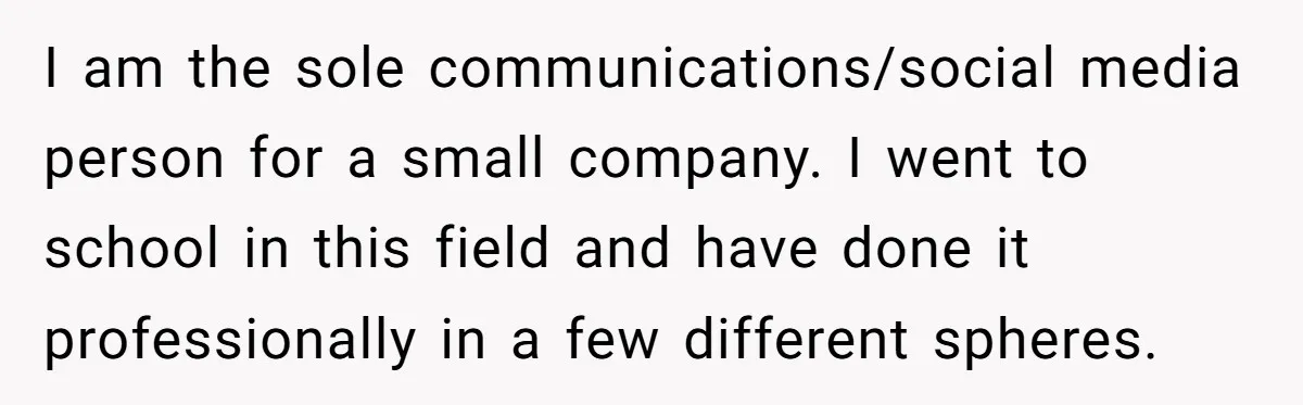 I am the sole communications/social media person for a small company. I went to school in this field and have done it professionally in a few different spheres.